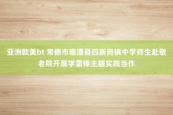 亚洲欧美bt 常德市临澧县四新岗镇中学师生赴敬老院开展学雷锋主题实践当作
