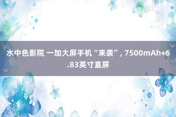 水中色影院 一加大屏手机“来袭”， 7500mAh+6.83英寸直屏