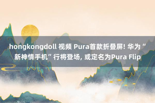 hongkongdoll 视频 Pura首款折叠屏! 华为“新神情手机”行将登场， 或定名为Pura Flip