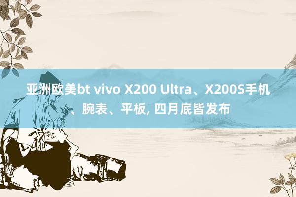 亚洲欧美bt vivo X200 Ultra、X200S手机 、腕表、平板， 四月底皆发布