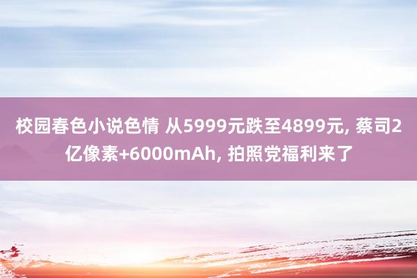 校园春色小说色情 从5999元跌至4899元， 蔡司2亿像素+6000mAh， 拍照党福利来了