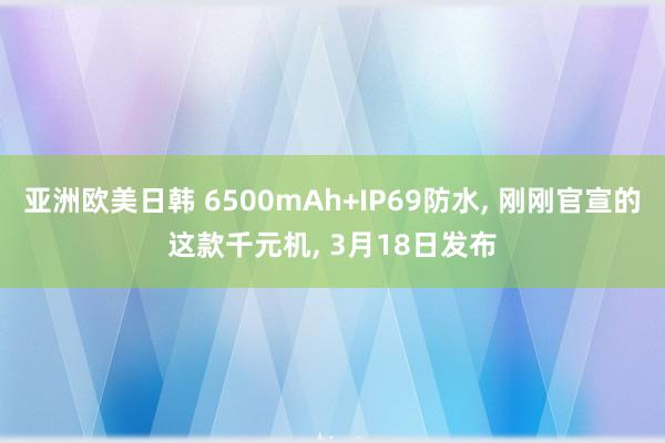 亚洲欧美日韩 6500mAh+IP69防水， 刚刚官宣的这款千元机， 3月18日发布