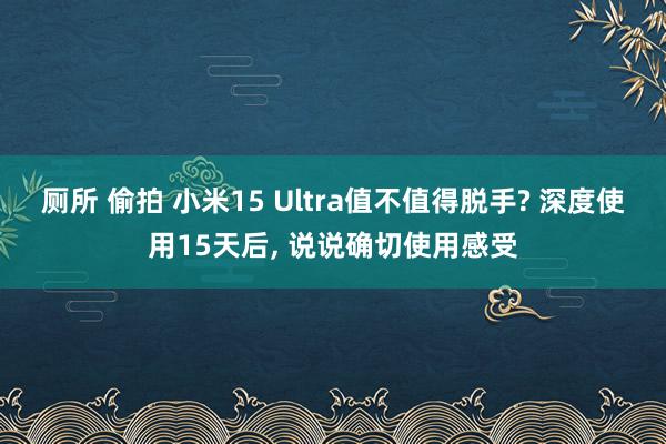 厕所 偷拍 小米15 Ultra值不值得脱手? 深度使用15天后， 说说确切使用感受
