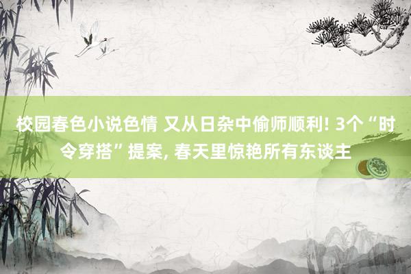 校园春色小说色情 又从日杂中偷师顺利! 3个“时令穿搭”提案， 春天里惊艳所有东谈主