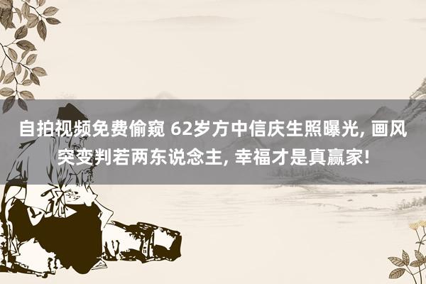 自拍视频免费偷窥 62岁方中信庆生照曝光， 画风突变判若两东说念主， 幸福才是真赢家!