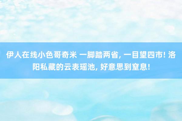 伊人在线小色哥奇米 一脚踏两省， 一目望四市! 洛阳私藏的云表瑶池， 好意思到窒息!
