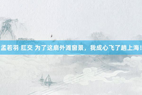 孟若羽 肛交 为了这扇外滩窗景，我成心飞了趟上海！