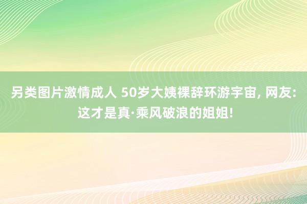 另类图片激情成人 50岁大姨裸辞环游宇宙， 网友: 这才是真·乘风破浪的姐姐!