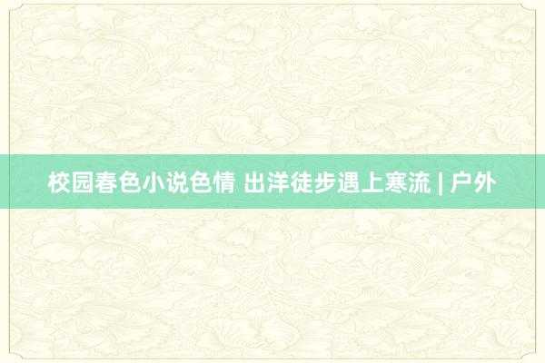 校园春色小说色情 出洋徒步遇上寒流 | 户外