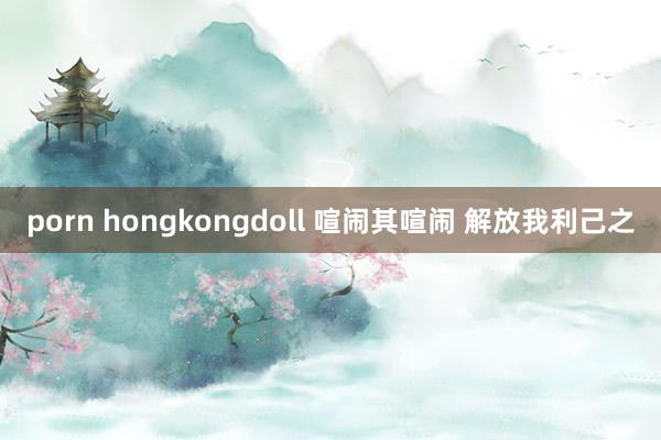 porn hongkongdoll 喧闹其喧闹 解放我利己之
