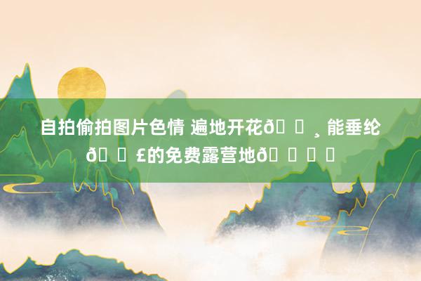 自拍偷拍图片色情 遍地开花🌸 能垂纶🎣的免费露营地🏕️