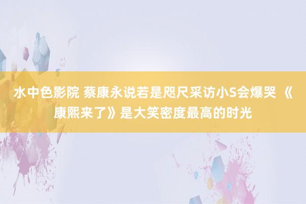 水中色影院 蔡康永说若是咫尺采访小S会爆哭 《康熙来了》是大笑密度最高的时光