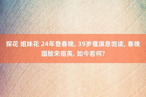 探花 姐妹花 24年登春晚， 39岁偃旗息饱读， 春晚国脸宋祖英， 如今若何?
