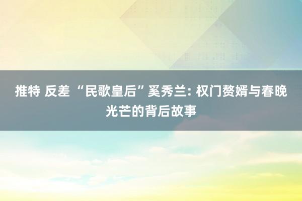 推特 反差 “民歌皇后”奚秀兰: 权门赘婿与春晚光芒的背后故事