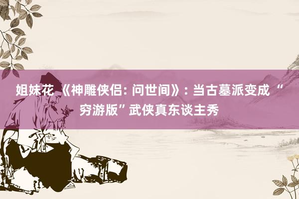 姐妹花 《神雕侠侣: 问世间》: 当古墓派变成 “穷游版”武侠真东谈主秀