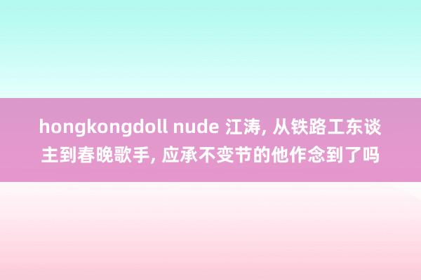 hongkongdoll nude 江涛， 从铁路工东谈主到春晚歌手， 应承不变节的他作念到了吗