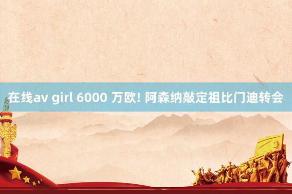 在线av girl 6000 万欧! 阿森纳敲定祖比门迪转会