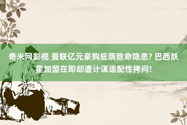 奇米网影视 曼联亿元豪购庇荫致命隐患? 巴西妖星加盟在即却遭计谋适配性拷问!