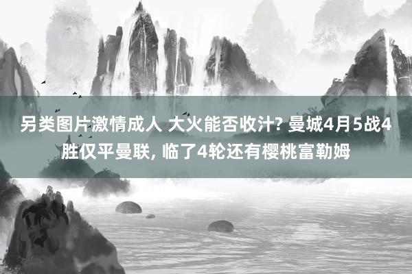 另类图片激情成人 大火能否收汁? 曼城4月5战4胜仅平曼联， 临了4轮还有樱桃富勒姆
