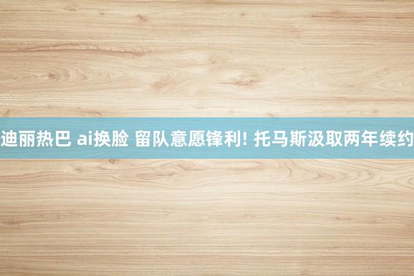 迪丽热巴 ai换脸 留队意愿锋利! 托马斯汲取两年续约