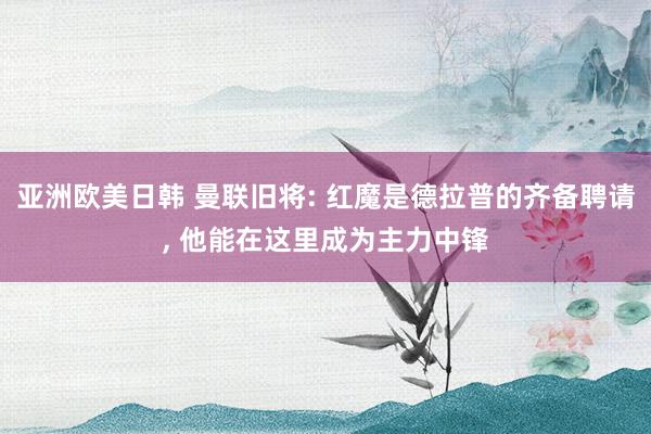 亚洲欧美日韩 曼联旧将: 红魔是德拉普的齐备聘请， 他能在这里成为主力中锋