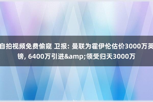 自拍视频免费偷窥 卫报: 曼联为霍伊伦估价3000万英镑， 6400万引进&领受归天3000万
