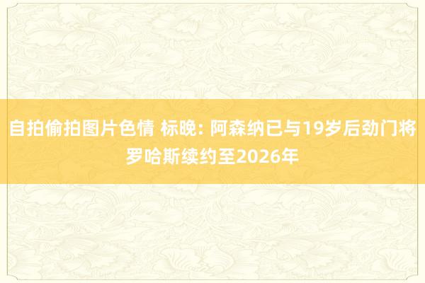 自拍偷拍图片色情 标晚: 阿森纳已与19岁后劲门将罗哈斯续约至2026年