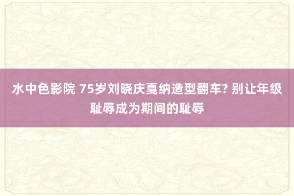 水中色影院 75岁刘晓庆戛纳造型翻车? 别让年级耻辱成为期间的耻辱