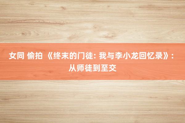 女同 偷拍 《终末的门徒: 我与李小龙回忆录》: 从师徒到至交
