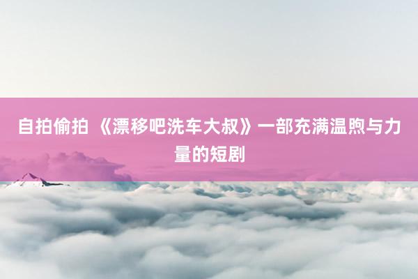 自拍偷拍 《漂移吧洗车大叔》一部充满温煦与力量的短剧