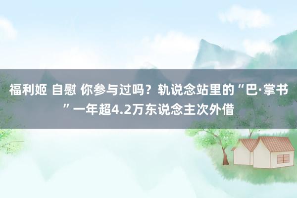 福利姬 自慰 你参与过吗？轨说念站里的“巴·掌书”一年超4.2万东说念主次外借
