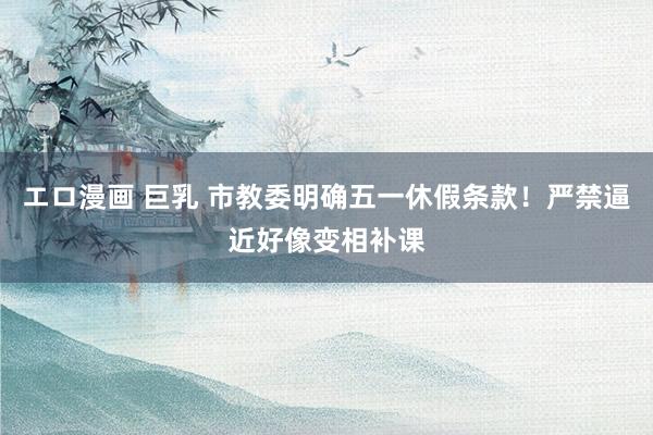 エロ漫画 巨乳 市教委明确五一休假条款！严禁逼近好像变相补课