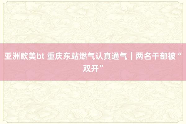 亚洲欧美bt 重庆东站燃气认真通气｜两名干部被“双开”