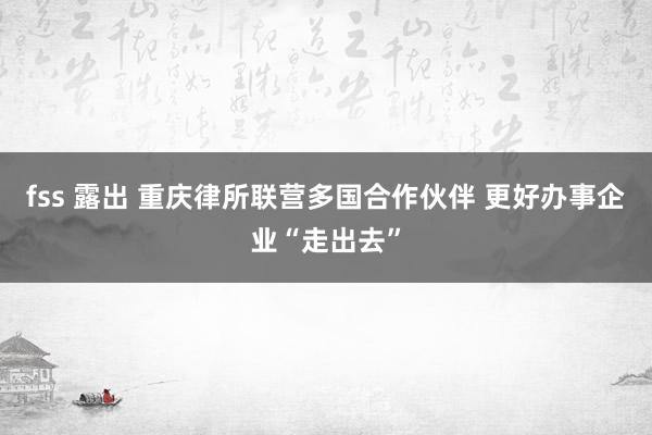 fss 露出 重庆律所联营多国合作伙伴 更好办事企业“走出去”