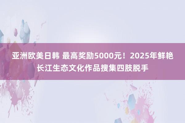 亚洲欧美日韩 最高奖励5000元！2025年鲜艳长江生态文化作品搜集四肢脱手