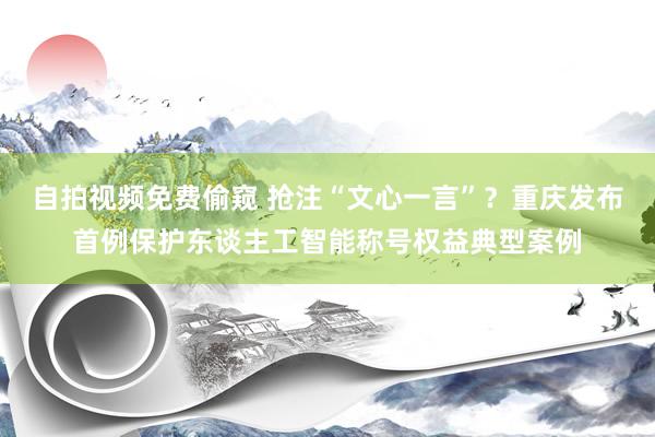 自拍视频免费偷窥 抢注“文心一言”？重庆发布首例保护东谈主工智能称号权益典型案例