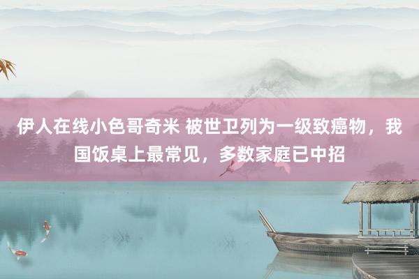 伊人在线小色哥奇米 被世卫列为一级致癌物，我国饭桌上最常见，多数家庭已中招