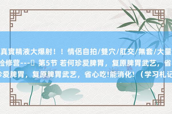 真實精液大爆射！！情侶自拍/雙穴/肛交/無套/大量噴精 吉氏六经疗法---检修营---​第5节 若何珍爱脾胃，复原脾胃武艺，省心吃!能消化! （学习札记）