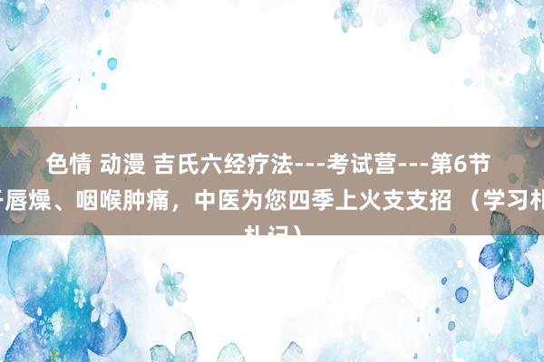色情 动漫 吉氏六经疗法---考试营---第6节 口干唇燥、咽喉肿痛，中医为您四季上火支支招 （学习札记）
