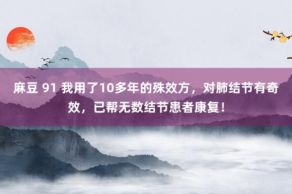 麻豆 91 我用了10多年的殊效方，对肺结节有奇效，已帮无数结节患者康复！