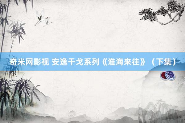奇米网影视 安逸干戈系列《淮海来往》（下集）