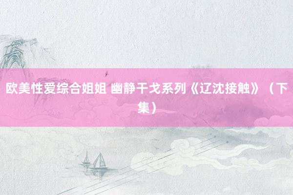 欧美性爱综合姐姐 幽静干戈系列《辽沈接触》（下集）