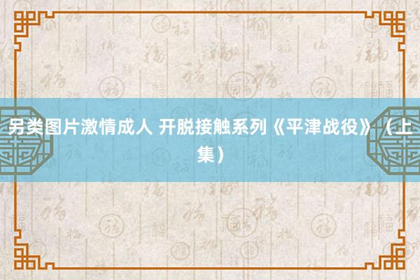 另类图片激情成人 开脱接触系列《平津战役》（上集）