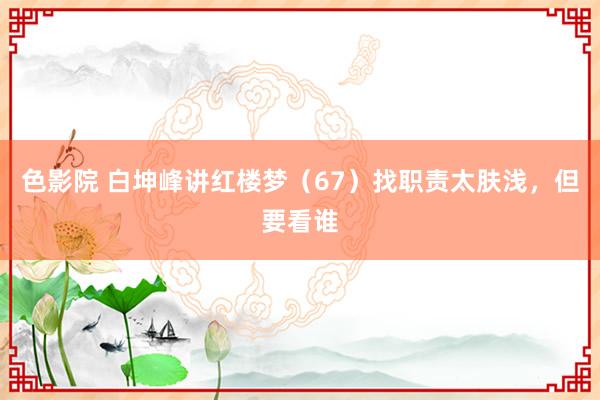 色影院 白坤峰讲红楼梦（67）找职责太肤浅，但要看谁