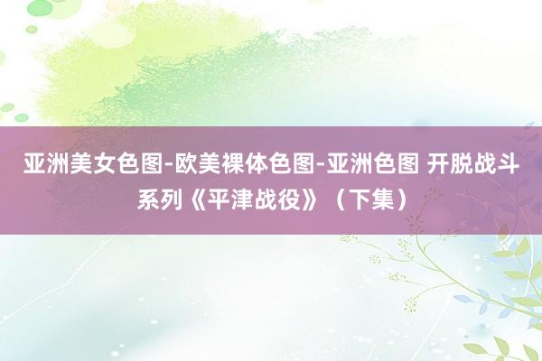亚洲美女色图-欧美裸体色图-亚洲色图 开脱战斗系列《平津战役》（下集）