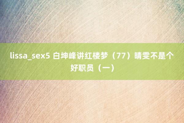 lissa_sex5 白坤峰讲红楼梦（77）晴雯不是个好职员（一）