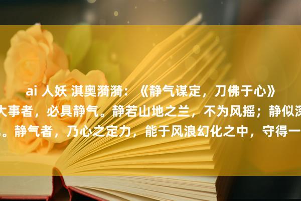ai 人妖 淇奥漪漪：《静气谋定，刀佛于心》夫处世为东说念主，临大事者，必具静气。静若山地之兰，不为风摇；静似深潭之水，不为波扰。静气者，乃心之定力，能于风浪幻化之中，守得一方辉煌。揆时度势，知进退之理，方能行稳...