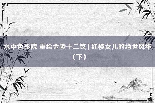水中色影院 重绘金陵十二钗 | 红楼女儿的绝世风华（下）