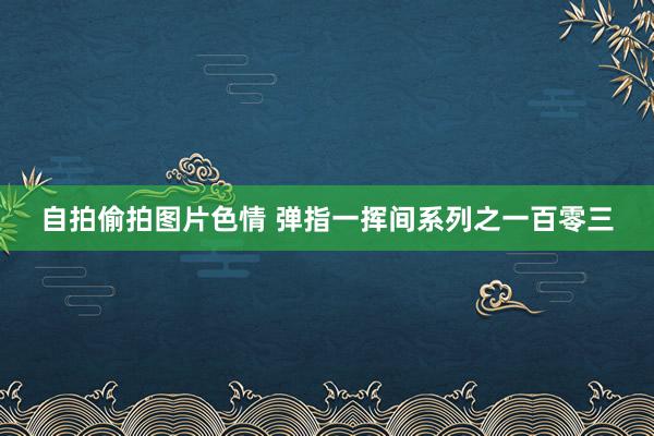 自拍偷拍图片色情 弹指一挥间系列之一百零三