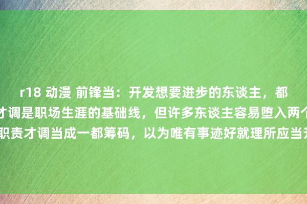 r18 动漫 前锋当：开发想要进步的东谈主，都有这三个隐形才调！职责才调是职场生涯的基础线，但许多东谈主容易堕入两个极点。一种东谈主把职责才调当成一都筹码，以为唯有事迹好就理所应当升职。另一种东谈主则把&#39;职责才调强&#39;疏漏等同